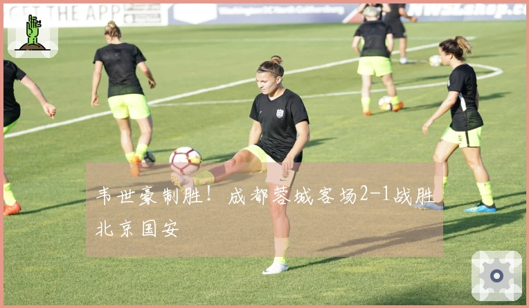 韦世豪制胜！成都蓉城客场2-1战胜北京国安