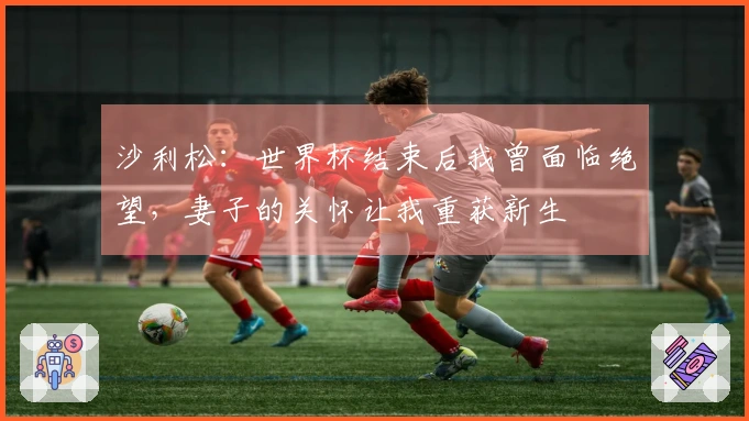 沙利松：世界杯结束后我曾面临绝望，妻子的关怀让我重获新生