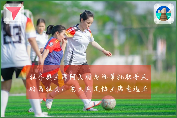 拉齐奥主席阿贝特与洛蒂托联手反对马拉戈，意大利足协主席竞选正式开启：主张设立专员！