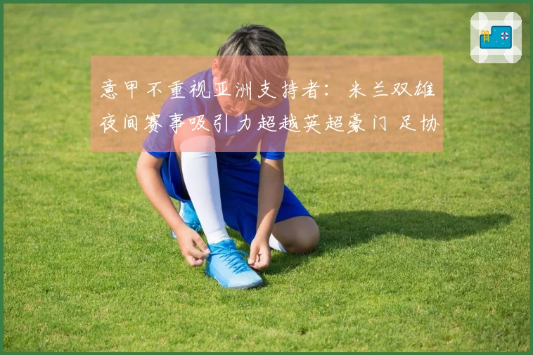 意甲不重视亚洲支持者：米兰双雄夜间赛事吸引力超越英超豪门 足协新领导或将带来变革