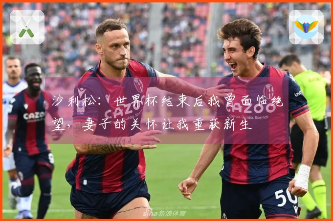 沙利松：世界杯结束后我曾面临绝望，妻子的关怀让我重获新生