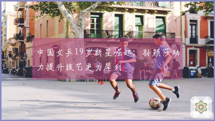 中国女乒19岁新星崛起：孙颖莎助力提升技艺更为犀利