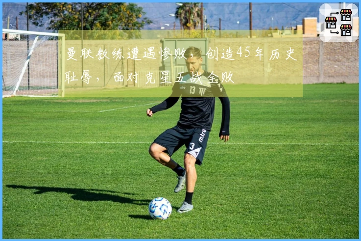 曼联教练遭遇惨败，创造45年历史耻辱，面对克星五战全败