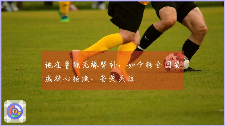 他在鲁能无缘替补，如今转会国安成核心轮换，备受关注