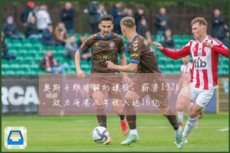 奥斯卡即将解约退役，薪资1326万，效力海港八年收入达16亿
