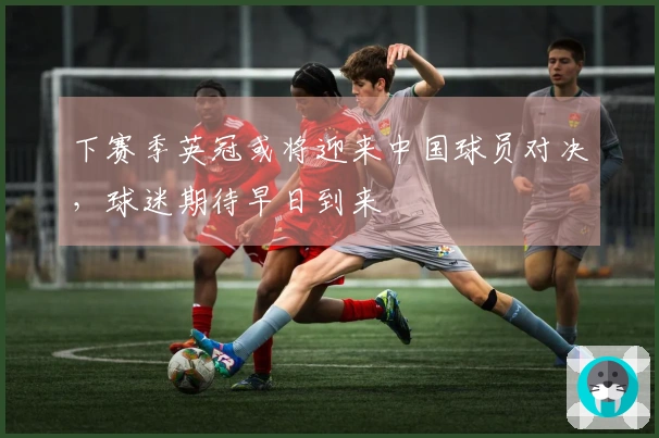 下赛季英冠或将迎来中国球员对决，球迷期待早日到来