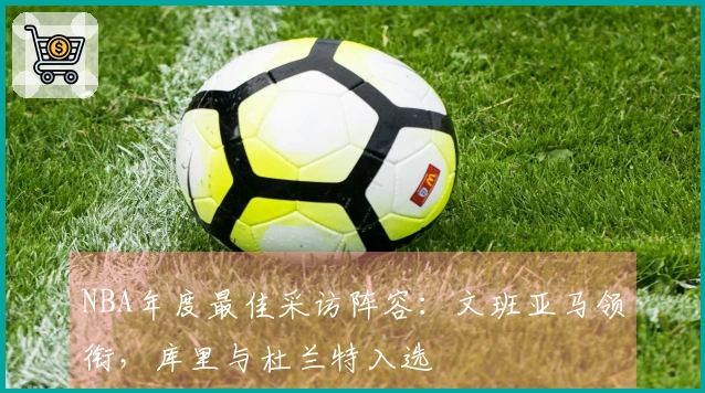 NBA年度最佳采访阵容：文班亚马领衔，库里与杜兰特入选