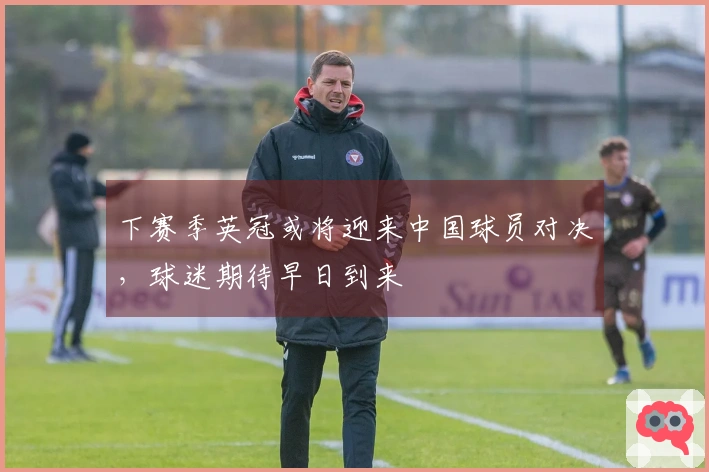 下赛季英冠或将迎来中国球员对决，球迷期待早日到来