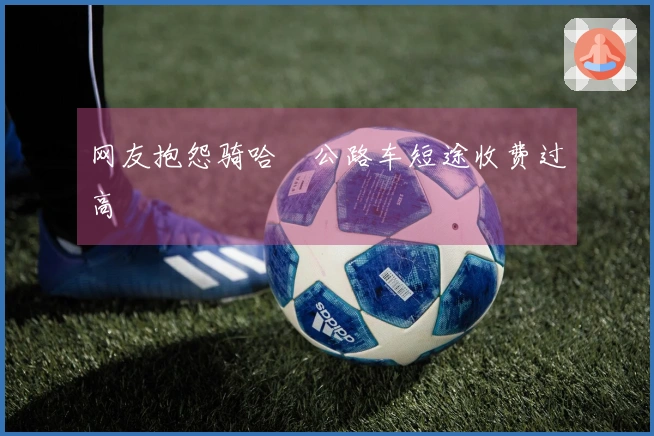 网友抱怨骑哈啰公路车短途收费过高
