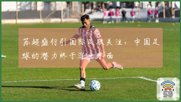 苏超盛行引国际足联关注，中国足球的潜力终于浮出水面