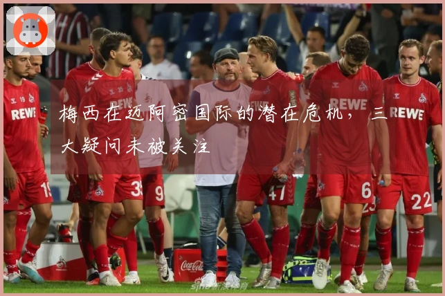 梅西在迈阿密国际的潜在危机，三大疑问未被关注