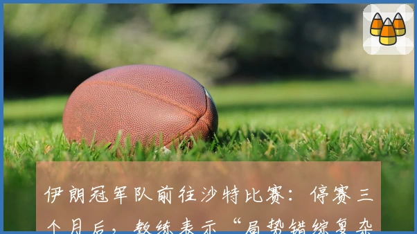 伊朗冠军队前往沙特比赛：停赛三个月后，教练表示“局势错综复杂”