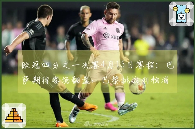 欧冠四分之一决赛4月15日赛程：巴萨期待客场翻盘，巴黎挑战利物浦