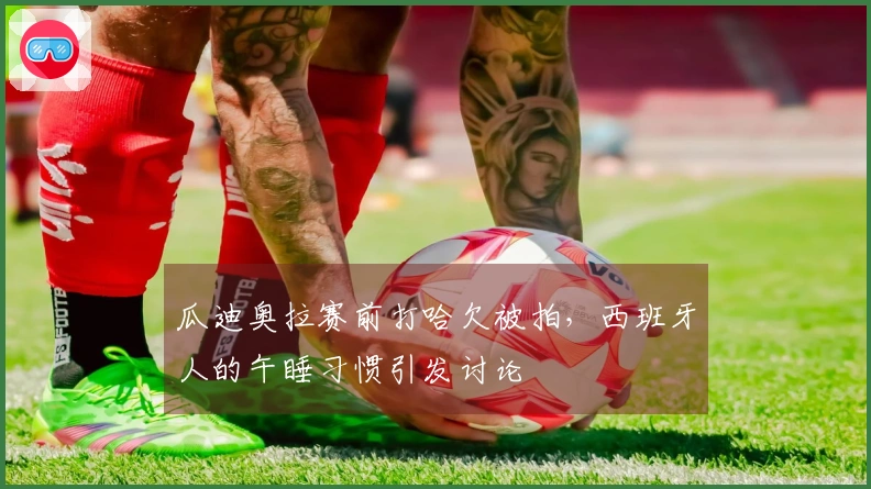 瓜迪奥拉赛前打哈欠被拍，西班牙人的午睡习惯引发讨论