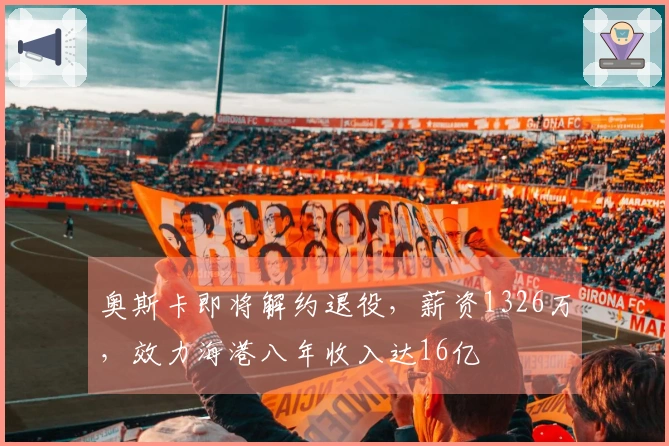 奥斯卡即将解约退役，薪资1326万，效力海港八年收入达16亿