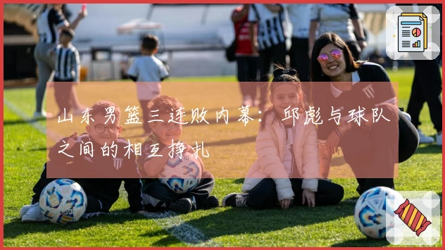 山东男篮三连败内幕：邱彪与球队之间的相互挣扎