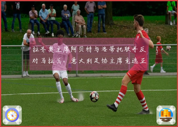 拉齐奥主席阿贝特与洛蒂托联手反对马拉戈，意大利足协主席竞选正式开启：主张设立专员！